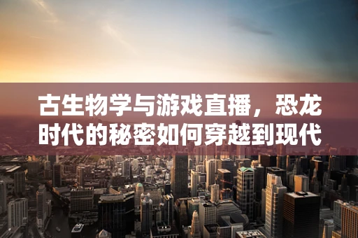 古生物学与游戏直播，恐龙时代的秘密如何穿越到现代直播间？