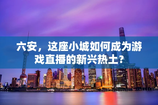 六安，这座小城如何成为游戏直播的新兴热土？