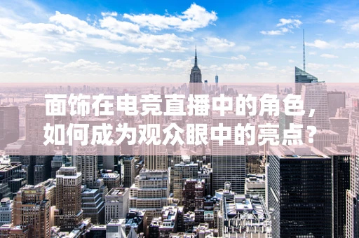 面饰在电竞直播中的角色，如何成为观众眼中的亮点？