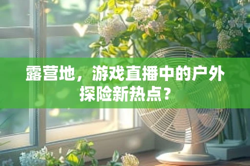 露营地，游戏直播中的户外探险新热点？