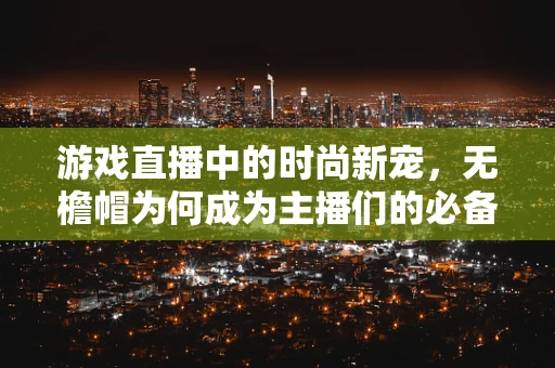 游戏直播中的时尚新宠，无檐帽为何成为主播们的必备单品？