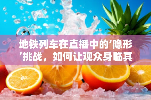 地铁列车在直播中的‘隐形’挑战，如何让观众身临其境？
