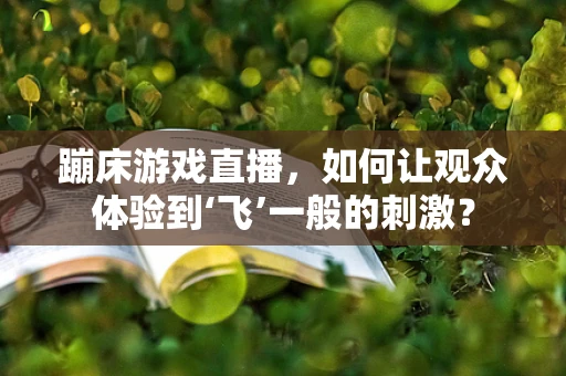 蹦床游戏直播，如何让观众体验到‘飞’一般的刺激？