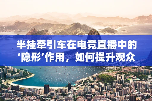 半挂牵引车在电竞直播中的‘隐形’作用，如何提升观众体验？