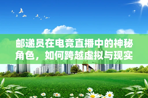 邮递员在电竞直播中的神秘角色，如何跨越虚拟与现实的界限？