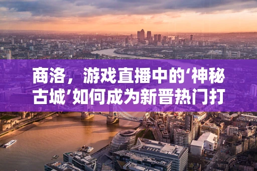 商洛，游戏直播中的‘神秘古城’如何成为新晋热门打卡地？