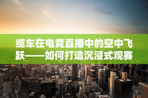 缆车在电竞直播中的空中飞跃——如何打造沉浸式观赛体验？