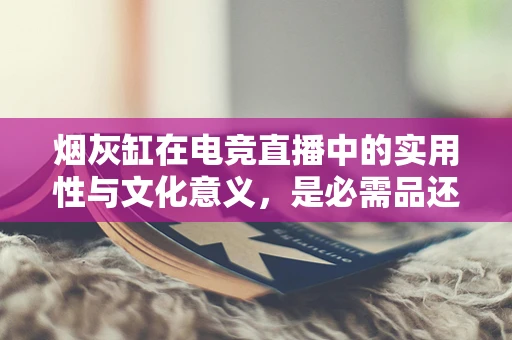 烟灰缸在电竞直播中的实用性与文化意义，是必需品还是装饰品？