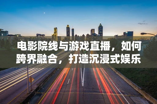 电影院线与游戏直播，如何跨界融合，打造沉浸式娱乐新体验？