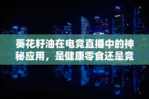 葵花籽油在电竞直播中的神秘应用，是健康零食还是竞技助力？