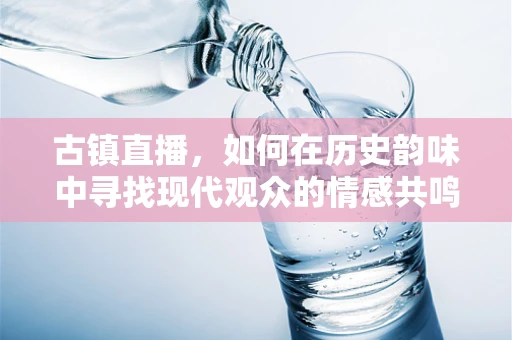古镇直播，如何在历史韵味中寻找现代观众的情感共鸣？