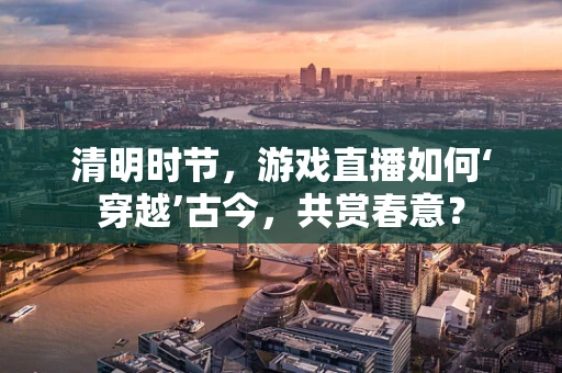 清明时节，游戏直播如何‘穿越’古今，共赏春意？