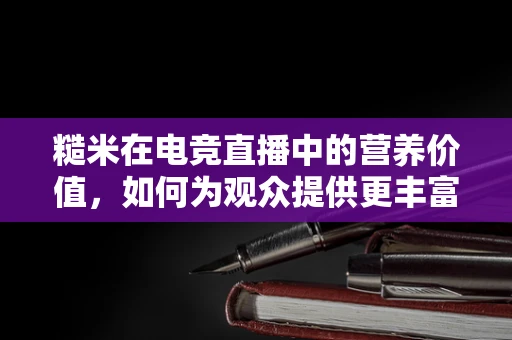 糙米在电竞直播中的营养价值，如何为观众提供更丰富的直播体验？