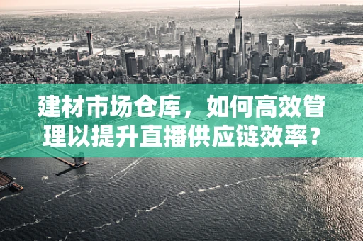 建材市场仓库，如何高效管理以提升直播供应链效率？