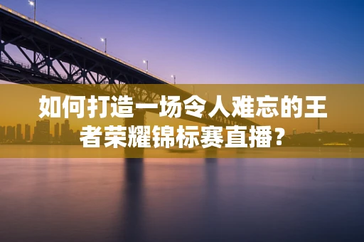 如何打造一场令人难忘的王者荣耀锦标赛直播？