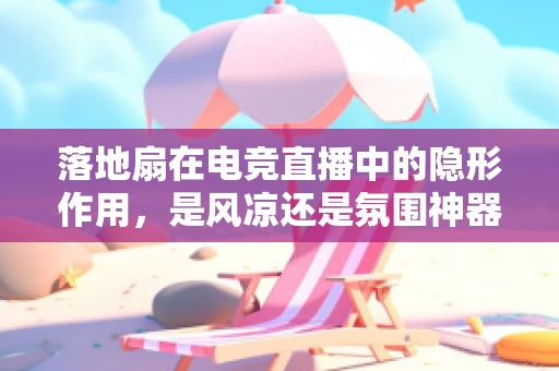 落地扇在电竞直播中的隐形作用，是风凉还是氛围神器？