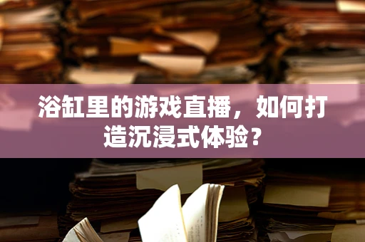 浴缸里的游戏直播，如何打造沉浸式体验？
