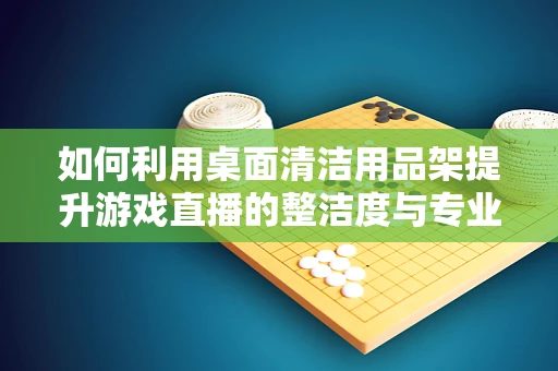 如何利用桌面清洁用品架提升游戏直播的整洁度与专业感？