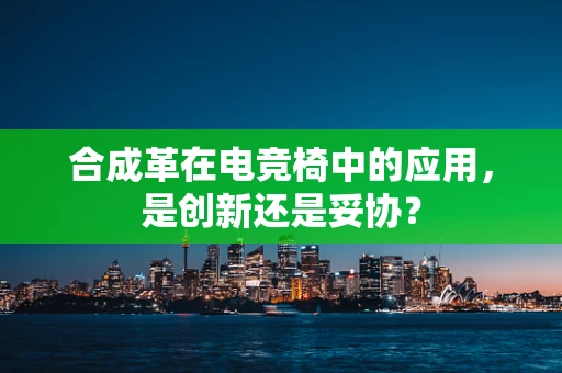合成革在电竞椅中的应用，是创新还是妥协？