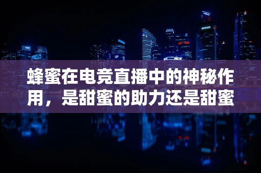 蜂蜜在电竞直播中的神秘作用，是甜蜜的助力还是甜蜜的陷阱？