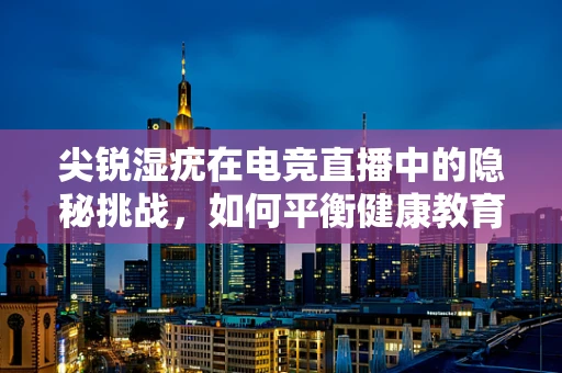 尖锐湿疣在电竞直播中的隐秘挑战，如何平衡健康教育与观众兴趣？