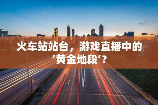 火车站站台，游戏直播中的‘黄金地段’？