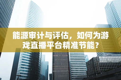 能源审计与评估，如何为游戏直播平台精准节能？