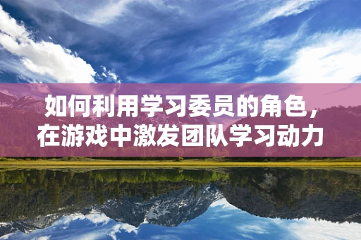 如何利用学习委员的角色，在游戏中激发团队学习动力？