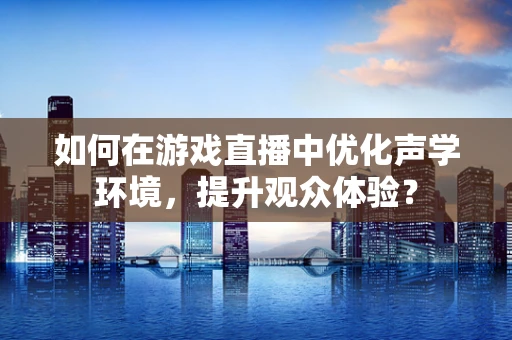 如何在游戏直播中优化声学环境，提升观众体验？