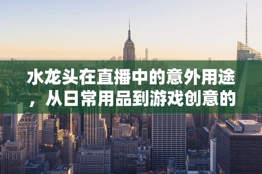 水龙头在直播中的意外用途，从日常用品到游戏创意的桥梁？