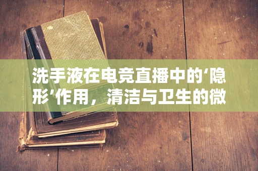 洗手液在电竞直播中的‘隐形’作用，清洁与卫生的微妙平衡