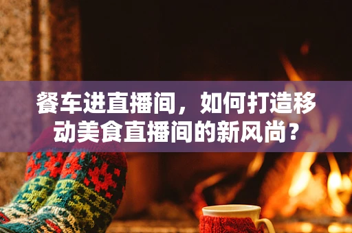 餐车进直播间，如何打造移动美食直播间的新风尚？