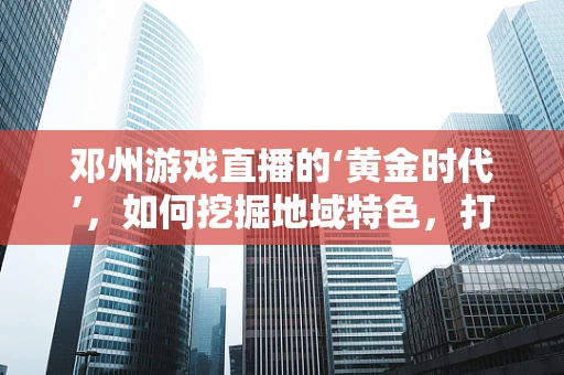 邓州游戏直播的‘黄金时代’，如何挖掘地域特色，打造独特直播内容？