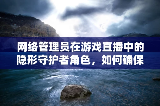 网络管理员在游戏直播中的隐形守护者角色，如何确保直播流畅无阻？