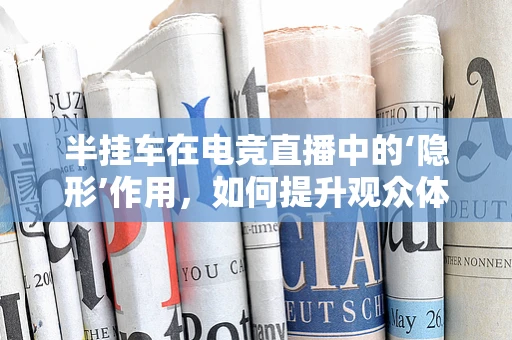 半挂车在电竞直播中的‘隐形’作用，如何提升观众体验？