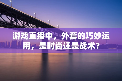 游戏直播中，外套的巧妙运用，是时尚还是战术？