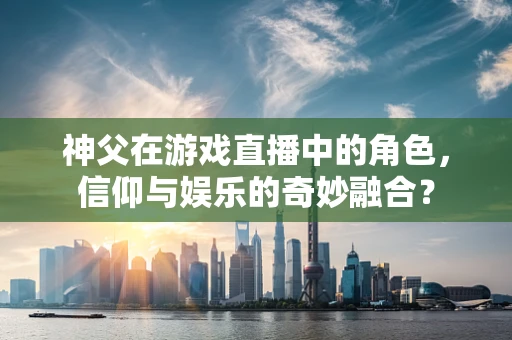 神父在游戏直播中的角色，信仰与娱乐的奇妙融合？