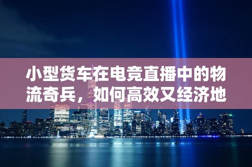 小型货车在电竞直播中的物流奇兵，如何高效又经济地运送设备？