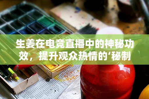 生姜在电竞直播中的神秘功效，提升观众热情的‘秘制调料’？