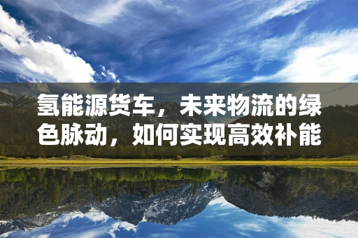 氢能源货车，未来物流的绿色脉动，如何实现高效补能？