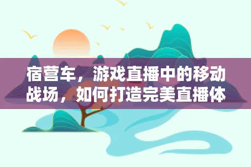 宿营车，游戏直播中的移动战场，如何打造完美直播体验？