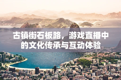 古镇街石板路，游戏直播中的文化传承与互动体验