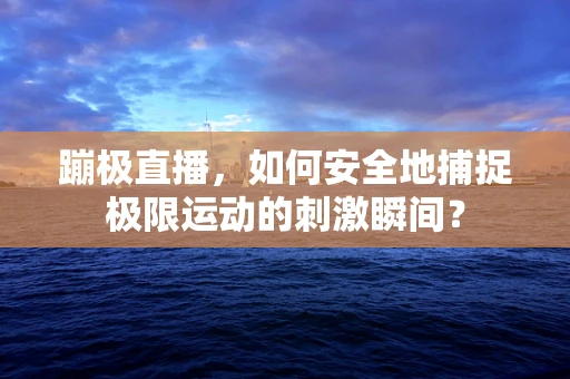 蹦极直播，如何安全地捕捉极限运动的刺激瞬间？