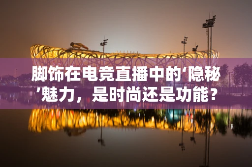 脚饰在电竞直播中的‘隐秘’魅力，是时尚还是功能？