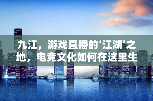 九江，游戏直播的‘江湖’之地，电竞文化如何在这里生根发芽？