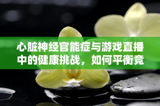 心脏神经官能症与游戏直播中的健康挑战，如何平衡竞技与身心健康？