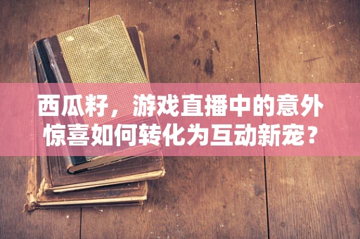 西瓜籽，游戏直播中的意外惊喜如何转化为互动新宠？