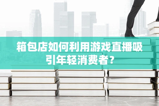箱包店如何利用游戏直播吸引年轻消费者？