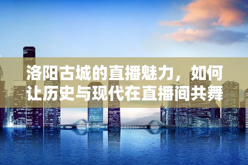 洛阳古城的直播魅力，如何让历史与现代在直播间共舞？