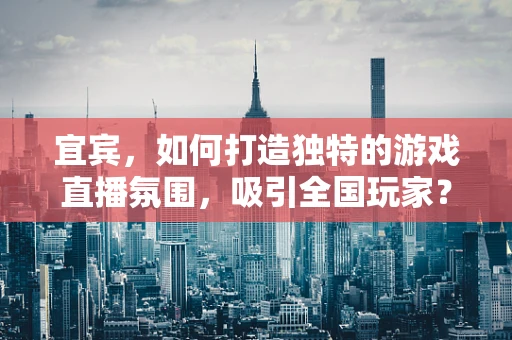 宜宾，如何打造独特的游戏直播氛围，吸引全国玩家？